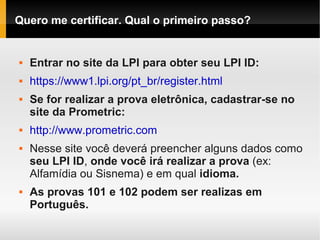Quero me certificar. Qual o primeiro passo?
 Entrar no site da LPI para obter seu LPI ID:
 https://www1.lpi.org/pt_br/register.html
 Se for realizar a prova eletrônica, cadastrar-se no
site da Prometric:
 http://www.prometric.com
 Nesse site você deverá preencher alguns dados como
seu LPI ID, onde você irá realizar a prova (ex:
Alfamídia ou Sisnema) e em qual idioma.
 As provas 101 e 102 podem ser realizas em
Português.
 