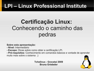 LPI – Linux Professional Institute
Certificação Linux:
Conhecendo o caminho das
pedras
Sobre esta apresentação:
- Nível: Intermediário
- Escopo: Dicas sobre como obter a certificação LPI.
- Pré-requisitos: Conhecimento em comandos básicos e vontade de aprender
muito mais sobre o sistema ;)
Tchelinux - Gravataí 2009
Bruna Griebeler
 