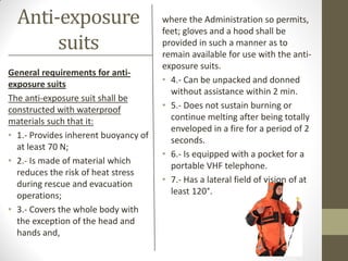 Anti-exposure
suits
General requirements for anti-
exposure suits
The anti-exposure suit shall be
constructed with waterproof
materials such that it:
• 1.- Provides inherent buoyancy of
at least 70 N;
• 2.- Is made of material which
reduces the risk of heat stress
during rescue and evacuation
operations;
• 3.- Covers the whole body with
the exception of the head and
hands and,
where the Administration so permits,
feet; gloves and a hood shall be
provided in such a manner as to
remain available for use with the anti-
exposure suits.
• 4.- Can be unpacked and donned
without assistance within 2 min.
• 5.- Does not sustain burning or
continue melting after being totally
enveloped in a fire for a period of 2
seconds.
• 6.- Is equipped with a pocket for a
portable VHF telephone.
• 7.- Has a lateral field of vision of at
least 120°.
 