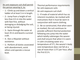 An anti-exposure suit shall permit
the person wearing it, to:
• 1.- Climb up and down a vertical
ladder of at least 5 m in length.
• 2.- Jump from a height of not
less than 4.5 m into the water
with feet first, without
damaging or dislodging the suit,
or being injured.
• 3.- Swim through the water at
least 25 m and board a survival
craft.
• 4.- Don a lifejacket without
assistance.
• 5.- Perform all duties associated
with abandonment, assist
others and operate a rescue
boat.
Thermal performance requirements
for anti-exposure suits
An anti-exposure suit shall:
1.- If made of material which has no
inherent insulation, be marked with
instructions that it must be worn in
conjunction with warm clothing.
2.- Be so constructed, that when worn
as marked, the suit continues to
provide sufficient thermal protection
following one jump into the water
which totally submerges the wearer
and shall ensure that when it is worn
in calm circulating water at a
temperature of 5°C, the wearer's body
core temperature does not fall at a
rate of more than 1.5°C per hour, after
the first 0.5 h.
 