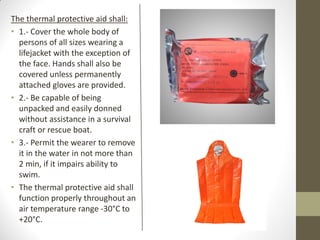 The thermal protective aid shall:
• 1.- Cover the whole body of
persons of all sizes wearing a
lifejacket with the exception of
the face. Hands shall also be
covered unless permanently
attached gloves are provided.
• 2.- Be capable of being
unpacked and easily donned
without assistance in a survival
craft or rescue boat.
• 3.- Permit the wearer to remove
it in the water in not more than
2 min, if it impairs ability to
swim.
• The thermal protective aid shall
function properly throughout an
air temperature range -30°C to
+20°C.
 