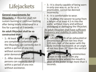 Lifejackets
General requirements for
lifejackets: A lifejacket shall not
sustain burning or continue melting
after being totally enveloped in a
fire for a period of 2 seconds.
An adult lifejacket shall be so
constructed that:
• 1.- At least 75% of persons, who
are completely unfamiliar with
the lifejacket, can correctly don it
within a period of one min
without assistance, guidance or
prior demonstration.
• 2.- After demonstration, all
persons can correctly don it
within a period of one min
without assistance.
• 3.- It is clearly capable of being worn
in only one way or, as far as is
practicable, cannot be donned
incorrectly.
• 4.- It is comfortable to wear.
• 5.- It allows the wearer to jump from
a height of at least 4.5 m into the
water without injury and without
dislodging or damaging the lifejacket.
An adult lifejacket shall have sufficient
buoyancy and stability in calm fresh
water to:
• 1.- Lift the mouth of an exhausted or
unconscious person not less than
120 mm clear of the water with the
body inclined backwards at an angle
of not less than 20° from the vertical
position.
• 2.- Turn the body of an unconscious
person in the water from any
position to one where the mouth is
clear of the water in not more than 5
seconds.
 