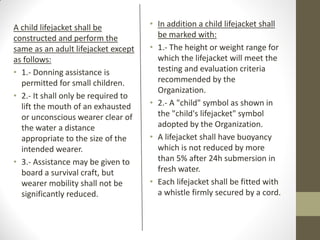 A child lifejacket shall be
constructed and perform the
same as an adult lifejacket except
as follows:
• 1.- Donning assistance is
permitted for small children.
• 2.- It shall only be required to
lift the mouth of an exhausted
or unconscious wearer clear of
the water a distance
appropriate to the size of the
intended wearer.
• 3.- Assistance may be given to
board a survival craft, but
wearer mobility shall not be
significantly reduced.
• In addition a child lifejacket shall
be marked with:
• 1.- The height or weight range for
which the lifejacket will meet the
testing and evaluation criteria
recommended by the
Organization.
• 2.- A "child" symbol as shown in
the "child's lifejacket" symbol
adopted by the Organization.
• A lifejacket shall have buoyancy
which is not reduced by more
than 5% after 24h submersion in
fresh water.
• Each lifejacket shall be fitted with
a whistle firmly secured by a cord.
 