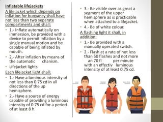 Inflatable lifejackets
A lifejacket which depends on
inflation for buoyancy shall have
not less than two separate
compartments and shall:
• 1.- Inflate automatically on
immersion, be provided with a
device to permit inflation by a
single manual motion and be
capable of being inflated by
mouth.
• 2.- After inflation by means of
the automatic mechanism.
• Lifejacket lights
Each lifejacket light shall:
• 1.- Have a luminous intensity of
not less than 0.75 cd in all
directions of the upper
hemisphere.
• 2.- Have a source of energy
capable of providing a luminous
intensity of 0.75 cd for a period
of at least 8 h.
• 3.- Be visible over as great a
segment of the upper
hemisphere as is practicable
when attached to a lifejacket.
• 4.- Be of white colour.
A flashing light it shall, in
addition:
• 1.- Be provided with a
manually operated switch.
• 2.- Flash at a rate of not less
than 50 flashes and not more
than 70 flashes per minute
with an effective luminous
intensity of at least 0.75 cd.
 