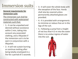Immersion suits
General requirements for
immersion suits
The immersion suit shall be
constructed with waterproof
materials such that:
• 1.- It can be unpacked and
donned without assistance
within 2 min, taking into
account any associated
clothing, and a lifejacket if
the immersion suit is to be
worn in conjunction with a
lifejacket.
• 2.- It will not sustain burning
or continue melting after
being totally enveloped in a
fire for a period of 2 seconds.
• 3.- It will cover the whole body with
the exception of the face. Hands
shall also be covered unless
permanently attached gloves are
provided.
• 4.- It is provided with arrangements
to minimize or reduce free air in the
legs of the suit.
• 5.- Following a jump from a height
of not less than 4.5 m into the water
there is no undue ingress of water
into the suit.
 