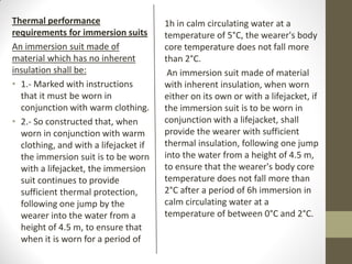Thermal performance
requirements for immersion suits
An immersion suit made of
material which has no inherent
insulation shall be:
• 1.- Marked with instructions
that it must be worn in
conjunction with warm clothing.
• 2.- So constructed that, when
worn in conjunction with warm
clothing, and with a lifejacket if
the immersion suit is to be worn
with a lifejacket, the immersion
suit continues to provide
sufficient thermal protection,
following one jump by the
wearer into the water from a
height of 4.5 m, to ensure that
when it is worn for a period of
1h in calm circulating water at a
temperature of 5°C, the wearer's body
core temperature does not fall more
than 2°C.
An immersion suit made of material
with inherent insulation, when worn
either on its own or with a lifejacket, if
the immersion suit is to be worn in
conjunction with a lifejacket, shall
provide the wearer with sufficient
thermal insulation, following one jump
into the water from a height of 4.5 m,
to ensure that the wearer's body core
temperature does not fall more than
2°C after a period of 6h immersion in
calm circulating water at a
temperature of between 0°C and 2°C.
 