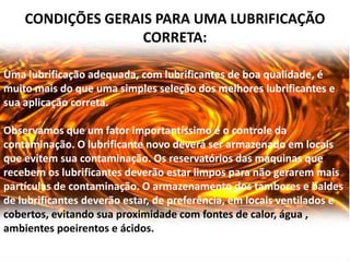 CONDIÇÕES GERAIS PARA UMA LUBRIFICAÇÃO
                   CORRETA:

Uma lubrificação adequada, com lubrificantes de boa qualidade, é
muito mais do que uma simples seleção dos melhores lubrificantes e
sua aplicação correta.

Observamos que um fator importantíssimo é o controle da
contaminação. O lubrificante novo deverá ser armazenado em locais
que evitem sua contaminação. Os reservatórios das máquinas que
recebem os lubrificantes deverão estar limpos para não gerarem mais
partículas de contaminação. O armazenamento dos tambores e baldes
de lubrificantes deverão estar, de preferência, em locais ventilados e
cobertos, evitando sua proximidade com fontes de calor, água ,
ambientes poeirentos e ácidos.
 