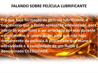FALANDO SOBRE PELÍCULA LUBRIFICANTE


Pra que haja formação de película lubrificante, é
nescessário que o fluído apresente adesividade, para
aderir às superfícies e ser arrastada por elas durante
o movimento, e coesividade, para que não haja
rompimento da película.A proriedade que reúne a
adesividade e a coesividade de um fluído é
denominada OLEOSIDADE.
 