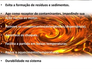 • Evita a formação de resíduos e sedimentos.

• Age como receptor de contaminantes, impedindo sua
  ação nociva ao motor.

• Remove os contaminantes(detergências/dispersância).

• Amortece os choques.

• Facilita a partida em baixas temperaturas.

• Reduz o aquecimento(temperatura).

• Durabilidade no sistema
 