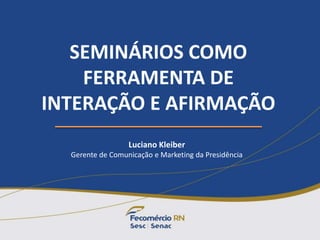 SEMINÁRIOS COMO
FERRAMENTA DE
INTERAÇÃO E AFIRMAÇÃO
Luciano Kleiber
Gerente de Comunicação e Marketing da Presidência
 