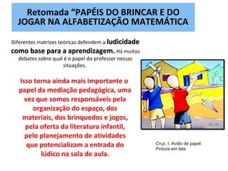 Isso torna ainda mais importante o
papel da mediação pedagógica, uma
vez que somos responsáveis pela
organização do espaço, dos
materiais, dos brinquedos e jogos,
pela oferta da literatura infantil,
pelo planejamento de atividades
que potencializam a entrada do
lúdico na sala de aula.
Diferentes matrizes teóricas defendem a ludicidadeludicidade
como base para a aprendizagem.como base para a aprendizagem. Há muitos
debates sobre qual é o papel do professor nessas
situações.
Retomada “PAPÉIS DO BRINCAR E DO
JOGAR NA ALFABETIZAÇÃO MATEMÁTICA
Cruz, I. Avião de papel.
Pintura em tela
 