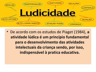 • De acordo com os estudos de Piaget (1984), a
atividade lúdica é um princípio fundamental
para o desenvolvimento das atividades
intelectuais da criança sendo, por isso,
indispensável à pratica educativa.
 