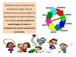 Destacamos que ao tratarmos das
brincadeiras e jogos, não nos
referimos apenas aos que ajudam na
aprendizagem do sistema alfabético,
mas também aos que auxiliam na
aprendizagem de todos os
conteúdos dos outros componentes
curriculares.
 