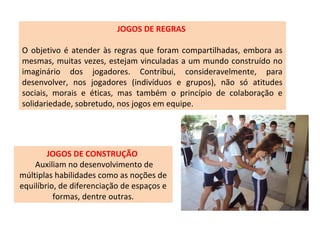 JOGOS DE REGRAS
O objetivo é atender às regras que foram compartilhadas, embora as
mesmas, muitas vezes, estejam vinculadas a um mundo construído no
imaginário dos jogadores. Contribui, consideravelmente, para
desenvolver, nos jogadores (indivíduos e grupos), não só atitudes
sociais, morais e éticas, mas também o princípio de colaboração e
solidariedade, sobretudo, nos jogos em equipe.
JOGOS DE CONSTRUÇÃO
Auxiliam no desenvolvimento de
múltiplas habilidades como as noções de
equilíbrio, de diferenciação de espaços e
formas, dentre outras.
 