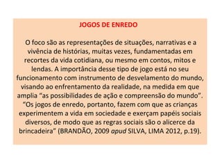 JOGOS DE ENREDO
O foco são as representações de situações, narrativas e a
vivência de histórias, muitas vezes, fundamentadas em
recortes da vida cotidiana, ou mesmo em contos, mitos e
lendas. A importância desse tipo de jogo está no seu
funcionamento com instrumento de desvelamento do mundo,
visando ao enfrentamento da realidade, na medida em que
amplia “as possibilidades de ação e compreensão do mundo”.
“Os jogos de enredo, portanto, fazem com que as crianças
experimentem a vida em sociedade e exerçam papéis sociais
diversos, de modo que as regras sociais são o alicerce da
brincadeira” (BRANDÃO, 2009 apud SILVA, LIMA 2012, p.19).
 