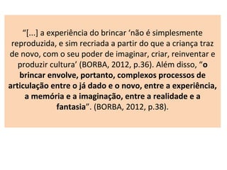 “[...] a experiência do brincar ‘não é simplesmente
reproduzida, e sim recriada a partir do que a criança traz
de novo, com o seu poder de imaginar, criar, reinventar e
produzir cultura’ (BORBA, 2012, p.36). Além disso, “o
brincar envolve, portanto, complexos processos de
articulação entre o já dado e o novo, entre a experiência,
a memória e a imaginação, entre a realidade e a
fantasia”. (BORBA, 2012, p.38).
 