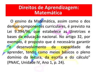 O ensino da Matemática, assim como o dos
demais componentes curriculares, é previsto na
Lei 9.394/96, que estabelece as diretrizes e
bases da educação nacional. No artigo 32, por
exemplo, é proposto que é necessário garantir
“o desenvolvimento da capacidade de
aprender, tendo como meios básicos o pleno
domínio da leitura, da escrita e do cálculo”
(PNAIC, Unidade IV, Ano 1, p. 24).
Direitos de Aprendizagem:
Matemática
 