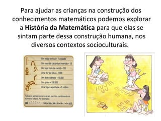 Para ajudar as crianças na construção dos
conhecimentos matemáticos podemos explorar
a História da Matemática para que elas se
sintam parte dessa construção humana, nos
diversos contextos socioculturais.
 