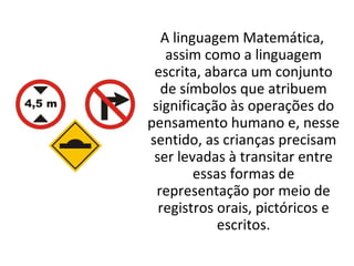 A linguagem Matemática,
assim como a linguagem
escrita, abarca um conjunto
de símbolos que atribuem
significação às operações do
pensamento humano e, nesse
sentido, as crianças precisam
ser levadas à transitar entre
essas formas de
representação por meio de
registros orais, pictóricos e
escritos.
 