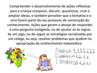 Compreender o desenvolvimento de ações reflexivas
para a criança comparar, discutir, questionar, criar e
ampliar ideias, e também perceber que a tentativa e o
erro fazem parte do seu processo de construção do
conhecimento. Ações que geram o desejo de responder
a uma pergunta instigante, ou de ajustar-se às regras
de um jogo, ou de seguir as estratégias socializadas por
um colega, ou seja, resolver problemas que ajudem na
apropriação do conhecimento matemático.
 