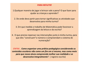 PARA REFLETIR
1.Qualquer maneira de jogar e brincar vale a pena? O que fazer para
ajudar as crianças a aprender?
2. De onde devo partir para tornar significativas as atividades que
desenvolvo para minha turma?
3. Em que medida o trabalho de Matemática pode favorecer a
aprendizagem da leitura e da escrita?
4. O que preciso repensar nas intervenções junto à minha turma, para
que eles “construam”o número e compreendam o sistema de
numeração?
ENFIM… Como organizar uma prática pedagógica considerando os
conteúdos escolares não como um fim em si mesmo, mas como meio
para que nosso aluno compreenda melhor sua realidade e se
desenvolva integralmente? ( registro escrito)
 