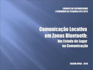LUGARES DA SOCIABILIDADE
I SEMINÁRIO DE PESQUISA GPC/GITS
Comunicação Locativa
em Zonas Bluetooth:
Um Estudo do Lugar
na Comunicação
FACOM/UFBA - 2010
 