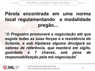 13
Pérola encontrada em uma norma
local regulamentando a modalidade
pregão...
“O Pregoeiro promoverá a negociação até que
esgote todas as suas forças e a resistência do
licitante, e sob hipótese alguma divulgará os
valores de referência, que manterá em sigilo,
guardado a 7 chaves, sob pena de
responsabilização pela má negociação”
 
