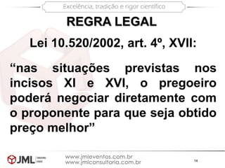 14
“nas situações previstas nos
incisos XI e XVI, o pregoeiro
poderá negociar diretamente com
o proponente para que seja obtido
preço melhor”
REGRA LEGAL
Lei 10.520/2002, art. 4º, XVII:
 