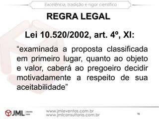 16
“examinada a proposta classificada
em primeiro lugar, quanto ao objeto
e valor, caberá ao pregoeiro decidir
motivadamente a respeito de sua
aceitabilidade”
REGRA LEGAL
Lei 10.520/2002, art. 4º, XI:
 