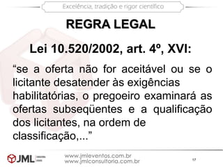 17
“se a oferta não for aceitável ou se o
licitante desatender às exigências
habilitatórias, o pregoeiro examinará as
ofertas subseqüentes e a qualificação
dos licitantes, na ordem de
classificação,...”
REGRA LEGAL
Lei 10.520/2002, art. 4º, XVI:
 