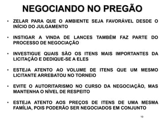 19
NEGOCIANDO NO PREGÃO
• ZELAR PARA QUE O AMBIENTE SEJA FAVORÁVEL DESDE O
INÍCIO DO JULGAMENTO
• INSTIGAR A VINDA DE LANCES TAMBÉM FAZ PARTE DO
PROCESSO DE NEGOCIAÇÃO
• INVESTIGUE QUAIS SÃO OS ITENS MAIS IMPORTANTES DA
LICITAÇÃO E DEDIQUE-SE A ELES
• ESTEJA ATENTO AO VOLUME DE ITENS QUE UM MESMO
LICITANTE ARREBATOU NO TORNEIO
• EVITE O AUTORITARISMO NO CURSO DA NEGOCIAÇÃO, MAS
MANTENHA O NÍVEL DE RESPEITO
• ESTEJA ATENTO AOS PREÇOS DE ITENS DE UMA MESMA
FAMÍLIA, POIS PODERÃO SER NEGOCIADOS EM CONJUNTO
 