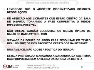 22
• LEMBRE-SE QUE O AMBIENTE INFORMATIZADO DIFICULTA
NEGOCIAÇÕES
• DÊ ATENÇÃO AOS LICITANTES QUE ESTÃO DENTRO DA SALA
DE DISPUTA, TORNANDO A FASE COMPETITIVA O MENOS
IMPESSOAL POSSÍVEL
• NÃO UTILIZE JARGÃO COLOQUIAL OU SIGLAS TÍPICAS DE
SALAS DE BATE-PATO OU MSN
• SIRVA-SE DA EQUIPE DE APOIO PARA PESQUISAR EM TEMPO
REAL OS PREÇOS DOS PRODUTOS OFERTADOS NA INTERNET
• NÃO AMEACE, NÃO ADOTE A POLÍTICA DO TERROR
• ESTEJA PREPARADO, MARCANDO A DATA/HORA DA ABERTURA
DAS PROPOSTAS BEM ANTES DA DATA/HORA DA DISPUTA
 