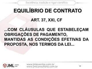 34
ART. 37, XXI, CF
...COM CLÁUSULAS QUE ESTABELEÇAM
OBRIGAÇÕES DE PAGAMENTO,
MANTIDAS AS CONDIÇÕES EFETIVAS DA
PROPOSTA, NOS TERMOS DA LEI...
EQUILÍBRIO DE CONTRATO
 