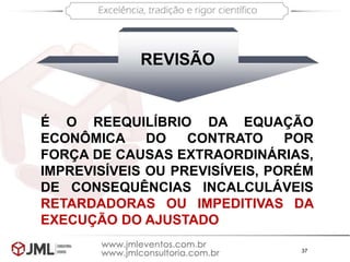 37
É O REEQUILÍBRIO DA EQUAÇÃO
ECONÔMICA DO CONTRATO POR
FORÇA DE CAUSAS EXTRAORDINÁRIAS,
IMPREVISÍVEIS OU PREVISÍVEIS, PORÉM
DE CONSEQUÊNCIAS INCALCULÁVEIS
RETARDADORAS OU IMPEDITIVAS DA
EXECUÇÃO DO AJUSTADO
REVISÃO
 