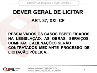 40
ART. 37, XXI, CF
DEVER GERAL DE LICITAR
RESSALVADOS OS CASOS ESPECIFICADOS
NA LEGISLAÇÃO, AS OBRAS, SERVIÇOS,
COMPRAS E ALIENAÇÕES SERÃO
CONTRATADOS MEDIANTE PROCESSO DE
LICITAÇÃO PÚBLICA...
 
