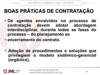47
BOAS PRÁTICAS DE CONTRATAÇÃO
• Os agentes envolvidos no processo de
contratação devem adotar abordagem
interdisciplinar, durante todas as fases do
processo – do planejamento ao
• encerramento do contrato.
• Adoção de procedimentos e soluções que
privilegiem o modelo sistêmico-gerencial
(orgânico).
 