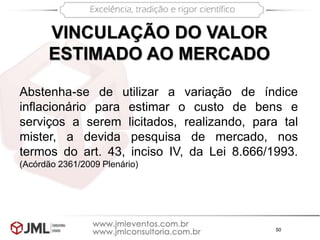50
VINCULAÇÃO DO VALOR
ESTIMADO AO MERCADO
Abstenha-se de utilizar a variação de índice
inflacionário para estimar o custo de bens e
serviços a serem licitados, realizando, para tal
mister, a devida pesquisa de mercado, nos
termos do art. 43, inciso IV, da Lei 8.666/1993.
(Acórdão 2361/2009 Plenário)
 