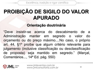 51
PROIBIÇÃO DE SIGILO DO VALOR
APURADO
Orientação doutrinária
“Deve insistir-se acerca do descabimento de a
Administração manter em segredo o valor do
orçamento ou do preço máximo....No caso, o próprio
art. 44, §1º proíbe que algum critério relevante para
julgamento (inclusive classificação ou desclassificação
de proposta) seja mantido em segredo.” (Marçal,
Comentários..., 14ª Ed. pág. 550)
 