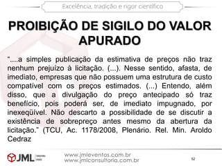 52
PROIBIÇÃO DE SIGILO DO VALOR
APURADO
“....a simples publicação da estimativa de preços não traz
nenhum prejuízo à licitação. (...). Nesse sentido, afasta, de
imediato, empresas que não possuem uma estrutura de custo
compatível com os preços estimados. (...) Entendo, além
disso, que a divulgação do preço antecipado só traz
benefício, pois poderá ser, de imediato impugnado, por
inexeqüível. Não descarto a possibilidade de se discutir a
existência de sobrepreço antes mesmo da abertura da
licitação.” (TCU, Ac. 1178/2008, Plenário. Rel. Min. Aroldo
Cedraz
 