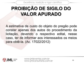 53
PROIBIÇÃO DE SIGILO DO
VALOR APURADO
A estimativa de custo do objeto do pregão pode
constar apenas dos autos do procedimento da
licitação, devendo o respectivo edital, nesse
caso, ter de informar aos interessados os meios
para obtê-la. (Ac. 17022/2012)
 