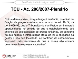 54
TCU - Ac. 206/2007-Plenário
“Não é demais frisar, no que tange à ausência, no edital, de
fixação de preços máximos, nos termos do art. 40, X, da
Lei 8.666/93, que o Tribunal já se manifestou em inúmeras
oportunidades no sentido de que o estabelecimento dos
critérios de aceitabilidade de preços unitários, ao contrário
do que sugere a interpretação literal da lei, é obrigação do
gestor e não sua faculdade, ao contrário do entendimento
esposado pelo recorrente de que a norma não contém
determinação expressa vinculativa.”
 