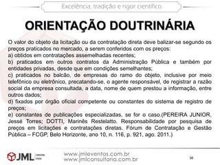 56
ORIENTAÇÃO DOUTRINÁRIA
O valor do objeto da licitação ou da contratação direta deve balizar-se segundo os
preços praticados no mercado, a serem conferidos com os preços:
a) obtidos em contratações assemelhadas recentes;
b) praticados em outros contratos da Administração Pública e também por
entidades privadas, desde que em condições semelhantes;
c) praticados no balcão, de empresas do ramo do objeto, inclusive por meio
telefônico ou eletrônico, precatando-se, o agente responsável, de registrar a razão
social da empresa consultada, a data, nome de quem prestou a informação, entre
outros dados;
d) fixados por órgão oficial competente ou constantes do sistema de registro de
preços;
e) constantes de publicações especializadas, se for o caso.(PEREIRA JUNIOR,
Jessé Torres; DOTTI, Marinês Restelatto. Responsabilidade por pesquisa de
preços em licitações e contratações diretas. Fórum de Contratação e Gestão
Pública – FCGP, Belo Horizonte, ano 10, n. 116, p. 921, ago. 2011.)
 