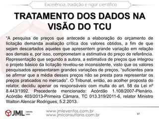 57
TRATAMENTO DOS DADOS NA
VISÃO DO TCU
“A pesquisa de preços que antecede a elaboração do orçamento de
licitação demanda avaliação crítica dos valores obtidos, a fim de que
sejam descartados aqueles que apresentem grande variação em relação
aos demais e, por isso, comprometam a estimativa do preço de referência.
Representação que segundo a autora, a estimativa de preços que integrou
o projeto básico da licitação revelou-se inconsistente, visto que os valores
pesquisados apresentaram grandes variações de preços, “suficientes para
se afirmar que a média desses preços não se presta para representar os
preços praticados no mercado”. O Tribunal, então, ao acolher proposta do
relator, decidiu apenar os responsáveis com multa do art. 58 da Lei nº
8.443/1992. Precedente mencionado: Acórdão 1.108/2007-Plenário.
Acórdão 403/2013-Primeira Câmara, TC 013.319/2011-6, relator Ministro
Walton Alencar Rodrigues, 5.2.2013.
 