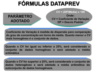 58
PARÂMETRO
ADOTADO
CV = (DP/Média) x 100
Onde:
CV = Coeficiente de Variação
DP = Desvio Padrão
FÓRMULAS DATAPREV
Coeficiente de Variação é medida de dispersão para comparação
do grau de concentração em torno da média. Quanto menor o CV
mais homogêneo é o conjunto de dados.
Quando o CV for igual ou inferior a 25%, será considerado o
conjunto de dados homogêneo e será adotada a média
aritimética
Quando o CV for superior a 25%, será considerado o conjunto de
dados heterogêneo e será adotada a média aritimética do
subconjunto de dados homogêneos.
 