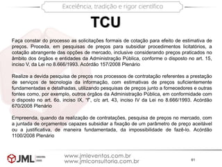 61
TCU
Faça constar do processo as solicitações formais de cotação para efeito de estimativa de
preços. Proceda, em pesquisas de preços para subsidiar procedimentos licitatórios, a
cotação abrangente das opções de mercado, inclusive considerando preços praticados no
âmbito dos órgãos e entidades da Administração Pública, conforme o disposto no art. 15,
inciso V, da Lei no 8.666/1993. Acórdão 157/2008 Plenário
Realize a devida pesquisa de preços nos processos de contratação referentes a prestação
de serviços de tecnologia da informação, com estimativas de preços suficientemente
fundamentadas e detalhadas, utilizando pesquisas de preços junto a fornecedores e outras
fontes como, por exemplo, outros órgãos da Administração Pública, em conformidade com
o disposto no art. 6o, inciso IX, “f”, c/c art. 43, inciso IV da Lei no 8.666/1993. Acórdão
670/2008 Plenário
Empreenda, quando da realização de contratações, pesquisa de preços no mercado, com
a juntada de orçamentos capazes subsidiar a fixação de um parâmetro de preço aceitável
ou a justificativa, de maneira fundamentada, da impossibilidade de fazê-lo. Acórdão
1100/2008 Plenário
 