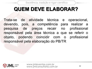 63
QUEM DEVE ELABORAR?
Trata-se de atividade técnica e operacional,
devendo, pois, a competência para realizar a
pesquisa de preços recair no profissional
responsável pela área técnica a que se referir o
objeto, podendo coincidir com o profissional
responsável pela elaboração do PB/TR
 