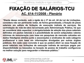65
“Diante desse contexto, sob a égide do § 3º do art. 44 da Lei de Licitações,
considero não ser pertinente vedar, de forma generalizada, a fixação de pisos
salariais em editais de licitação de execução indireta de serviços. Na
contratação de mão-de-obra terceirizada pela Administração Pública, há que
se considerar dois aspectos: a obrigatoriedade de adoção dos pisos salariais
definidos em pactos laborais e a possibilidade de serem estipulados valores
mínimos de remuneração com base em pesquisas de mercado calcadas em
dados fidedignos obtidos junto a associações e sindicatos de cada categoria
profissional e com base em informações divulgadas por outros órgãos
públicos. Em cada caso concreto é que se poderá aferir se essa fixação de
pisos salariais nas licitações de execução indireta de serviços pagos por
disponibilidade ou baseados na locação de postos de trabalho configura-se
na melhor solução para resguardar o interesse público.”
AC. 614-11/2008 - Plenário
FIXAÇÃO DE SALÁRIOS-TCU
 
