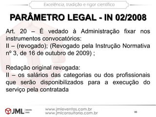 66
PARÂMETRO LEGAL - IN 02/2008
Art. 20 – É vedado à Administração fixar nos
instrumentos convocatórios:
II – (revogado); (Revogado pela Instrução Normativa
nº 3, de 16 de outubro de 2009) ;
Redação original revogada:
II – os salários das categorias ou dos profissionais
que serão disponibilizados para a execução do
serviço pela contratada
 