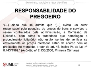 68
RESPONSABILIDADE DO
PREGOEIRO
“(...) ainda que se admita que ‘(...) exista um setor
responsável pela pesquisa de preços de bens e serviços a
serem contratados pela administração, a Comissão de
Licitação, bem como a autoridade que homologou o
procedimento licitatório, não estão isentos de verificar se
efetivamente os preços ofertados estão de acordo com os
praticados no mercado, a teor do art. 43, inciso IV, da Lei nº
8.443/1992.” (Acórdão nº 2.136/2006, Primeira Câmara)
 