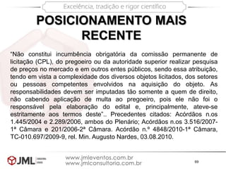 69
POSICIONAMENTO MAIS
RECENTE
“Não constitui incumbência obrigatória da comissão permanente de
licitação (CPL), do pregoeiro ou da autoridade superior realizar pesquisa
de preços no mercado e em outros entes públicos, sendo essa atribuição,
tendo em vista a complexidade dos diversos objetos licitados, dos setores
ou pessoas competentes envolvidos na aquisição do objeto. As
responsabilidades devem ser imputadas tão somente a quem de direito,
não cabendo aplicação de multa ao pregoeiro, pois ele não foi o
responsável pela elaboração do edital e, principalmente, ateve-se
estritamente aos termos deste”.. Precedentes citados: Acórdãos n.os
1.445/2004 e 2.289/2006, ambos do Plenário; Acórdãos n.os 3.516/2007-
1ª Câmara e 201/2006-2ª Câmara. Acórdão n.º 4848/2010-1ª Câmara,
TC-010.697/2009-9, rel. Min. Augusto Nardes, 03.08.2010.
 